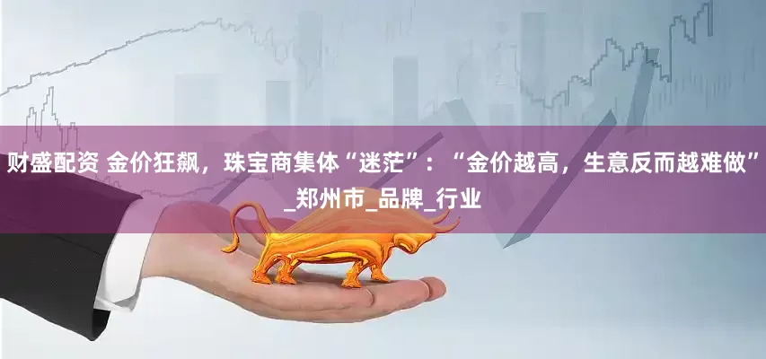 财盛配资 金价狂飙，珠宝商集体“迷茫”：“金价越高，生意反而越难做”_郑州市_品牌_行业
