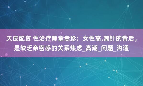 天成配资 性治疗师童嵩珍：女性高.潮针的背后，是缺乏亲密感的关系焦虑_高潮_问题_沟通