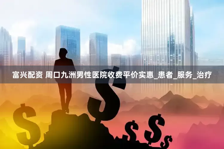 富兴配资 周口九洲男性医院收费平价实惠_患者_服务_治疗