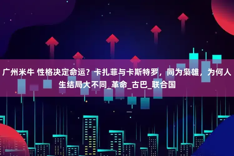 广州米牛 性格决定命运？卡扎菲与卡斯特罗，同为枭雄，为何人生结局大不同_革命_古巴_联合国