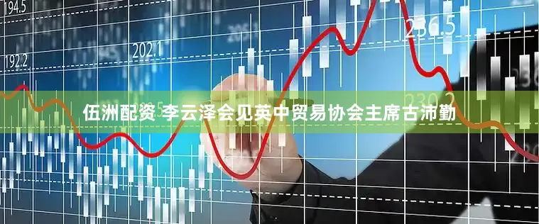 伍洲配资 李云泽会见英中贸易协会主席古沛勤