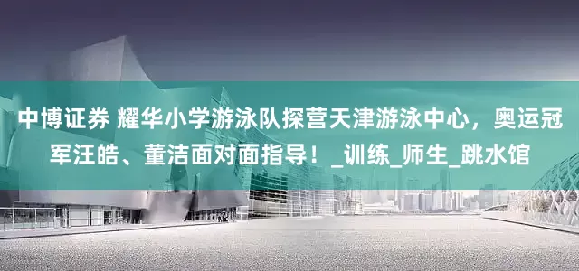 中博证券 耀华小学游泳队探营天津游泳中心，奥运冠军汪皓、董洁面对面指导！_训练_师生_跳水馆