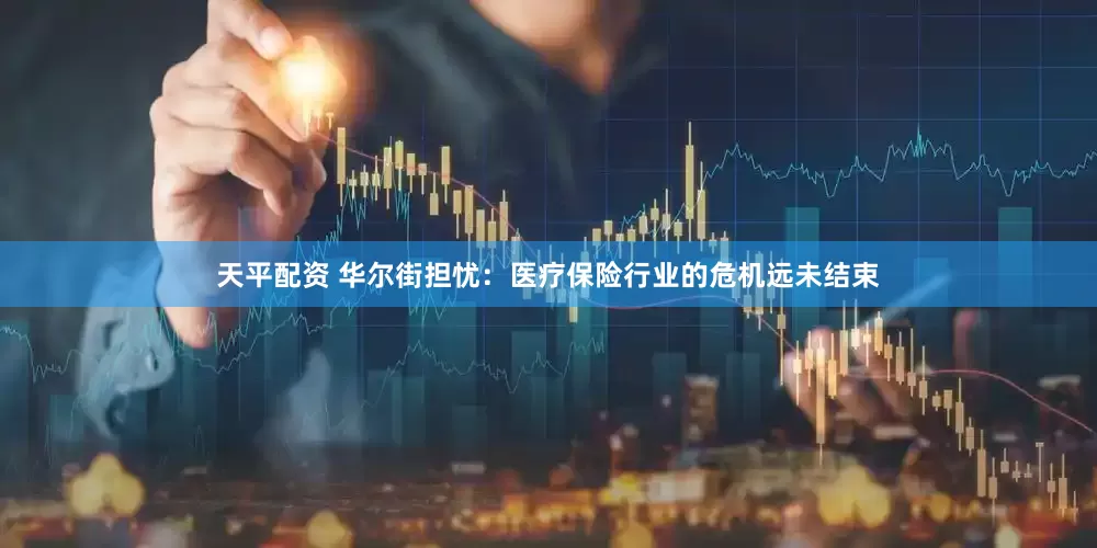 天平配资 华尔街担忧：医疗保险行业的危机远未结束