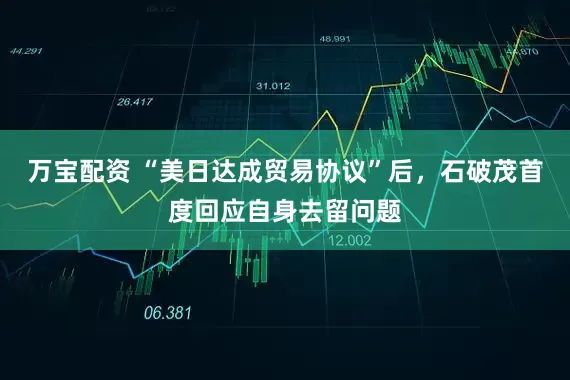 万宝配资 “美日达成贸易协议”后，石破茂首度回应自身去留问题