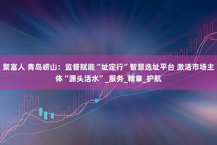 聚富人 青岛崂山：监督赋能“址定行”智慧选址平台 激活市场主体“源头活水”_服务_翰章_护航