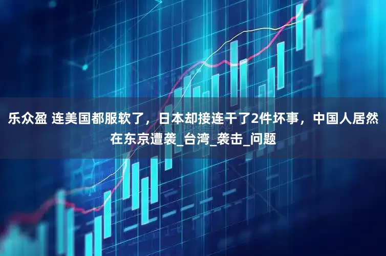 乐众盈 连美国都服软了，日本却接连干了2件坏事，中国人居然在东京遭袭_台湾_袭击_问题