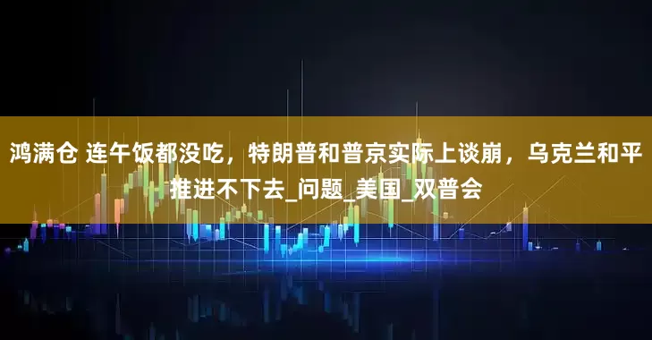 鸿满仓 连午饭都没吃，特朗普和普京实际上谈崩，乌克兰和平推进不下去_问题_美国_双普会