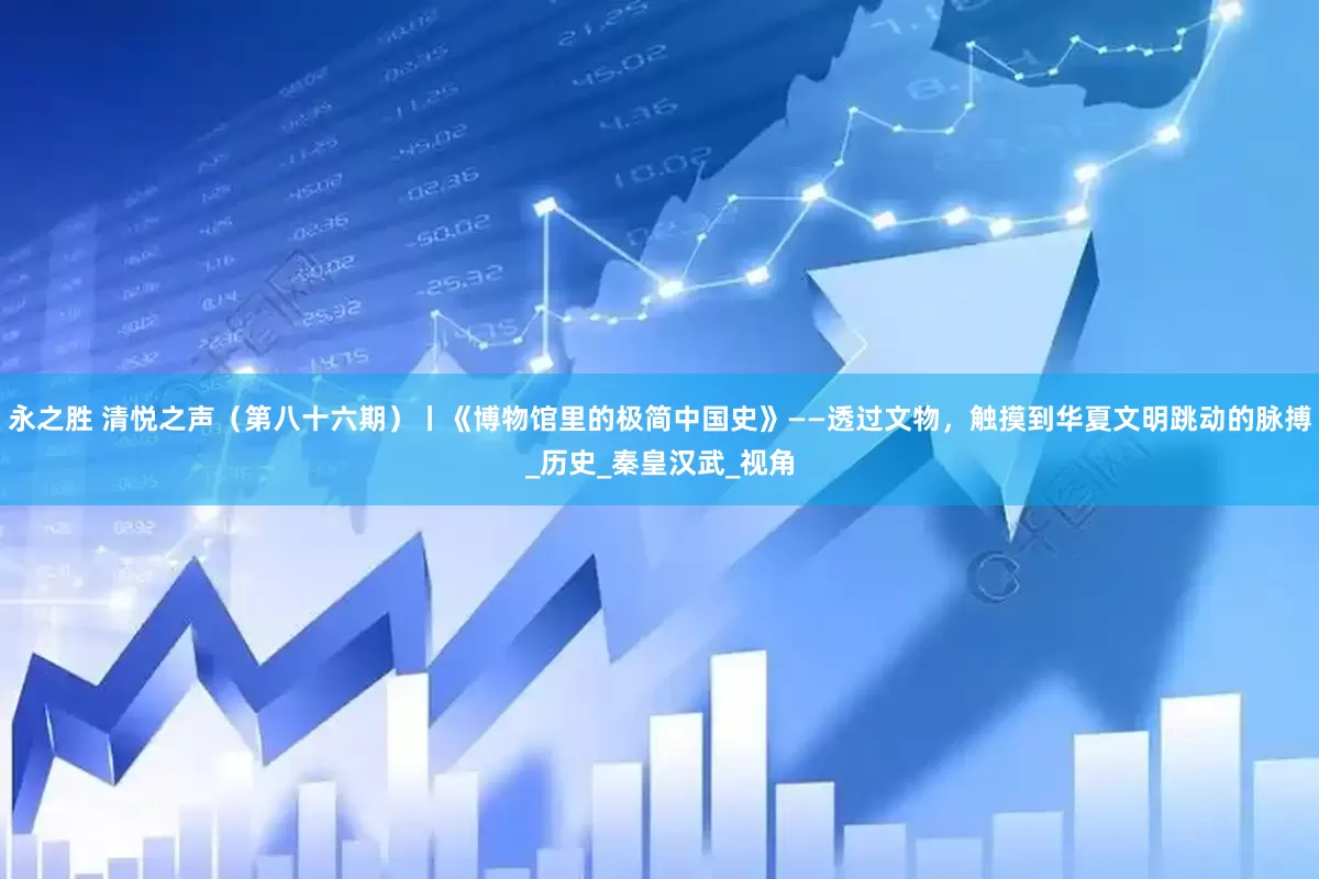 永之胜 清悦之声（第八十六期）丨《博物馆里的极简中国史》——透过文物，触摸到华夏文明跳动的脉搏_历史_秦皇汉武_视角