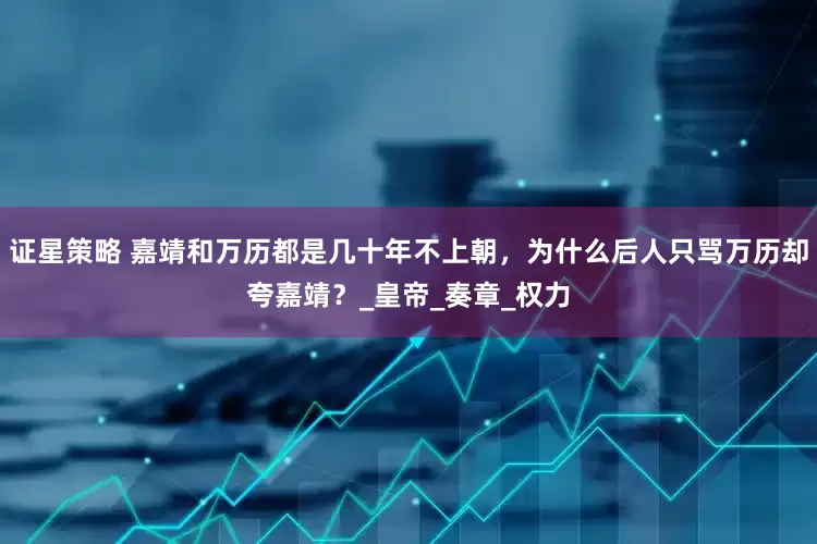 证星策略 嘉靖和万历都是几十年不上朝，为什么后人只骂万历却夸嘉靖？_皇帝_奏章_权力