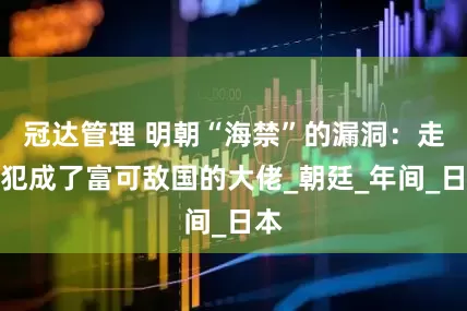 冠达管理 明朝“海禁”的漏洞：走私犯成了富可敌国的大佬_朝廷_年间_日本