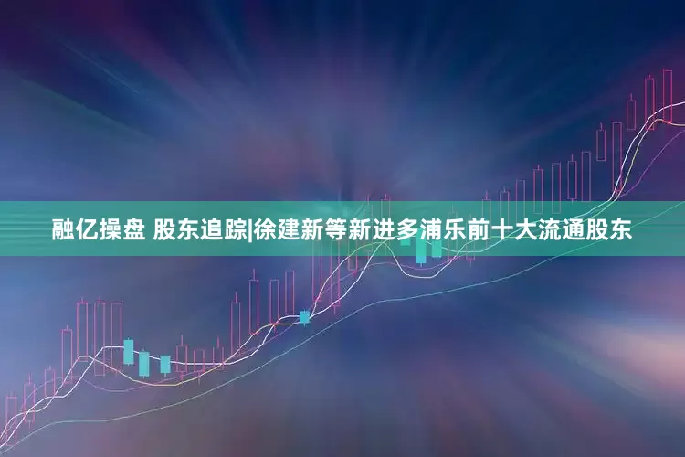 融亿操盘 股东追踪|徐建新等新进多浦乐前十大流通股东