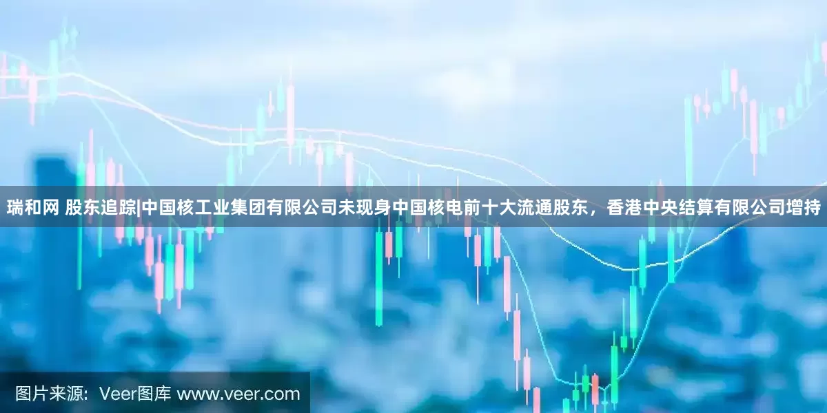 瑞和网 股东追踪|中国核工业集团有限公司未现身中国核电前十大流通股东，香港中央结算有限公司增持