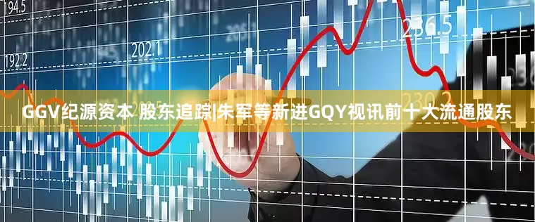 GGV纪源资本 股东追踪|朱军等新进GQY视讯前十大流通股东