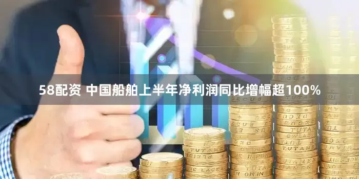 58配资 中国船舶上半年净利润同比增幅超100%