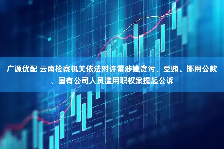 广源优配 云南检察机关依法对许雷涉嫌贪污、受贿、挪用公款、国有公司人员滥用职权案提起公诉