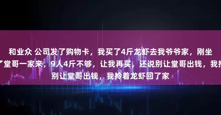 和业众 公司发了购物卡，我买了4斤龙虾去我爷爷家，刚坐下，奶奶说喊了堂哥一家来，9人4斤不够，让我再买，还说别让堂哥出钱，我拎着龙虾回了家