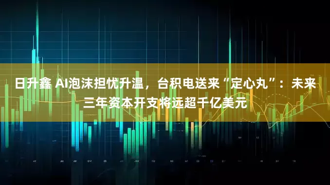 日升鑫 AI泡沫担忧升温，台积电送来“定心丸”：未来三年资本开支将远超千亿美元